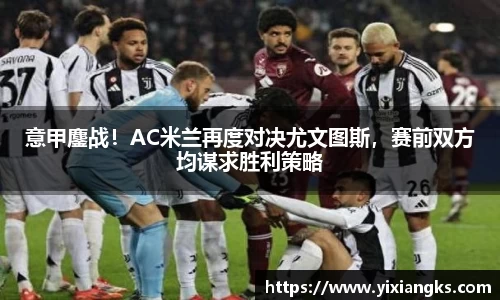 意甲鏖战！AC米兰再度对决尤文图斯，赛前双方均谋求胜利策略