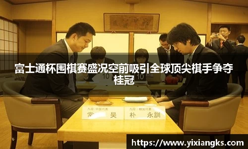 富士通杯围棋赛盛况空前吸引全球顶尖棋手争夺桂冠